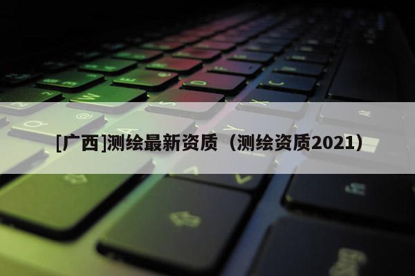 [廣西]測繪最新資質(zhì)（測繪資質(zhì)2021）