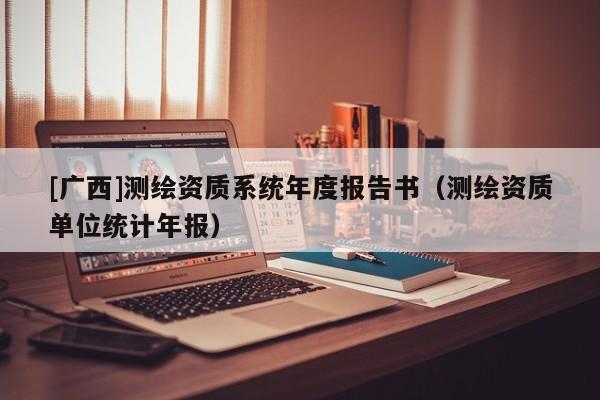 [廣西]測繪資質(zhì)系統(tǒng)年度報告書（測繪資質(zhì)單位統(tǒng)計年報）