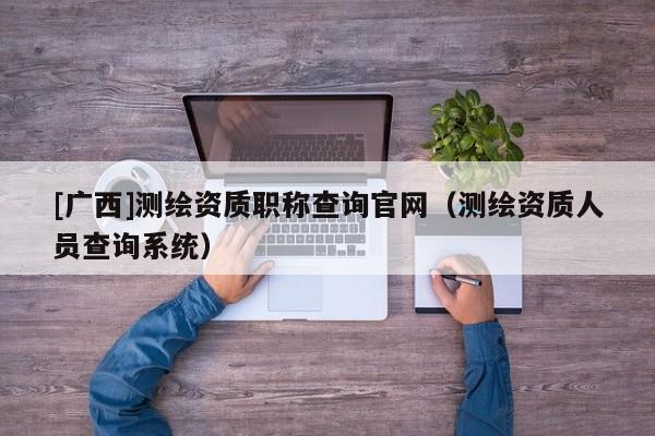 [廣西]測繪資質(zhì)職稱查詢官網(wǎng)（測繪資質(zhì)人員查詢系統(tǒng)）