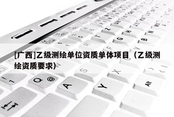 [廣西]乙級測繪單位資質(zhì)單體項目（乙級測繪資質(zhì)要求）