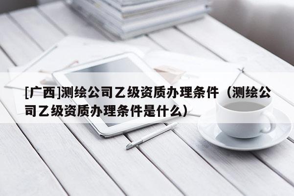 [廣西]測繪公司乙級資質(zhì)辦理條件（測繪公司乙級資質(zhì)辦理條件是什么）