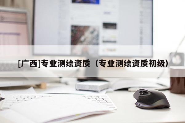 [廣西]專業(yè)測繪資質(zhì)（專業(yè)測繪資質(zhì)初級）