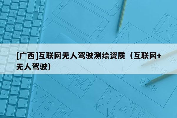 [廣西]互聯(lián)網(wǎng)無人駕駛測繪資質(zhì)（互聯(lián)網(wǎng)+無人駕駛）