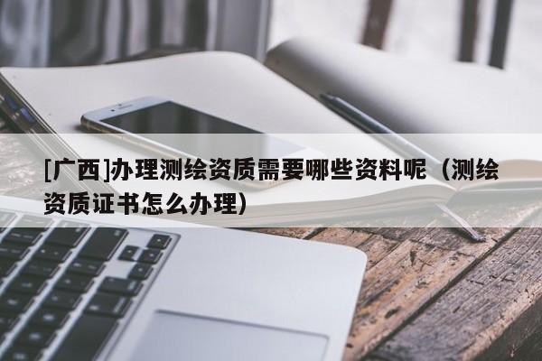 [廣西]辦理測繪資質(zhì)需要哪些資料呢（測繪資質(zhì)證書怎么辦理）