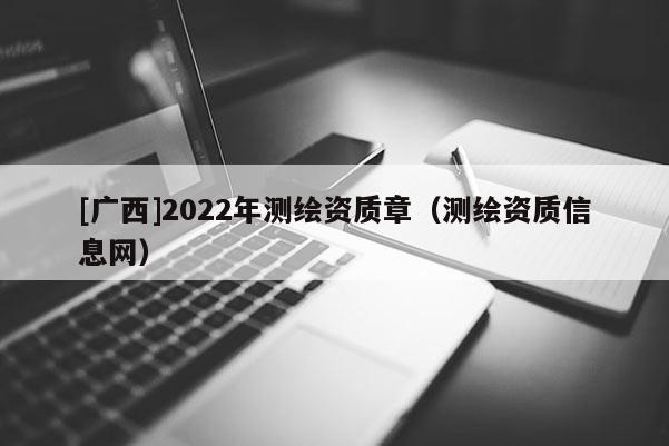 [廣西]2022年測繪資質(zhì)章（測繪資質(zhì)信息網(wǎng)）