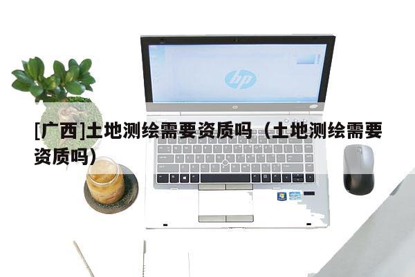 [廣西]土地測繪需要資質(zhì)嗎（土地測繪需要資質(zhì)嗎）