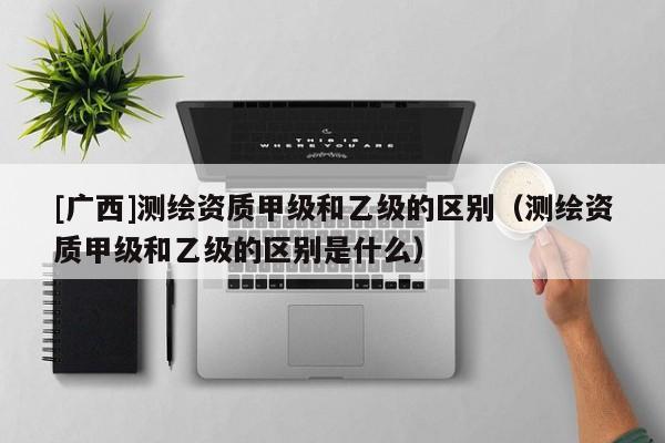 [廣西]測繪資質(zhì)甲級和乙級的區(qū)別（測繪資質(zhì)甲級和乙級的區(qū)別是什么）