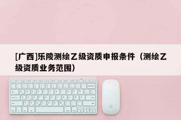 [廣西]樂陵測繪乙級資質(zhì)申報條件（測繪乙級資質(zhì)業(yè)務(wù)范圍）