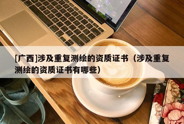 [廣西]涉及重復(fù)測(cè)繪的資質(zhì)證書（涉及重復(fù)測(cè)繪的資質(zhì)證書有哪些）