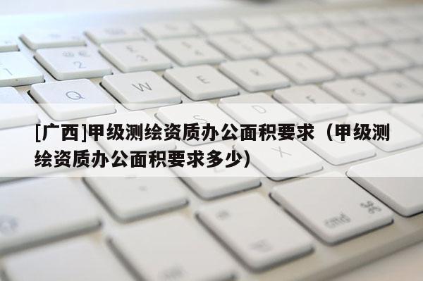 [廣西]甲級測繪資質(zhì)辦公面積要求（甲級測繪資質(zhì)辦公面積要求多少）
