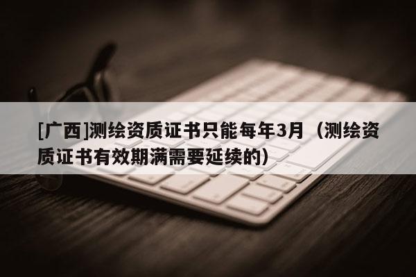 [廣西]測繪資質(zhì)證書只能每年3月（測繪資質(zhì)證書有效期滿需要延續(xù)的）