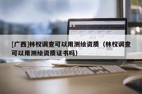 [廣西]林權(quán)調(diào)查可以用測繪資質(zhì)（林權(quán)調(diào)查可以用測繪資質(zhì)證書嗎）