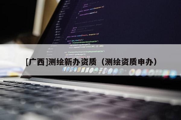 [廣西]測(cè)繪新辦資質(zhì)（測(cè)繪資質(zhì)申辦）