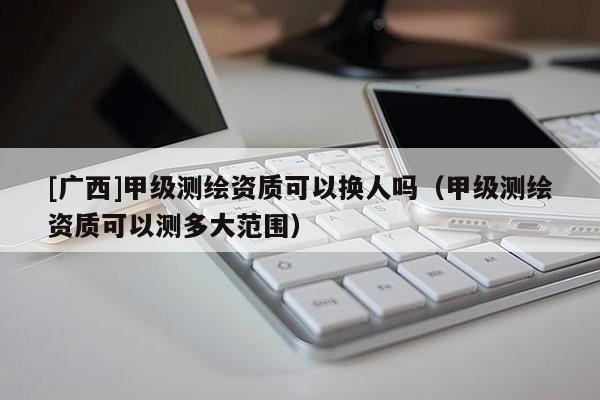 [廣西]甲級測繪資質(zhì)可以換人嗎（甲級測繪資質(zhì)可以測多大范圍）