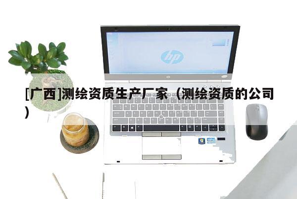 [廣西]測繪資質(zhì)生產(chǎn)廠家（測繪資質(zhì)的公司）