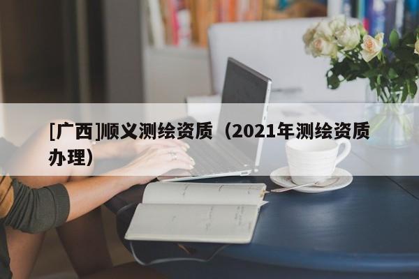 [廣西]順義測(cè)繪資質(zhì)（2021年測(cè)繪資質(zhì)辦理）