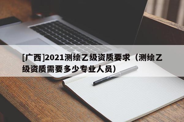 [廣西]2021測(cè)繪乙級(jí)資質(zhì)要求（測(cè)繪乙級(jí)資質(zhì)需要多少專業(yè)人員）