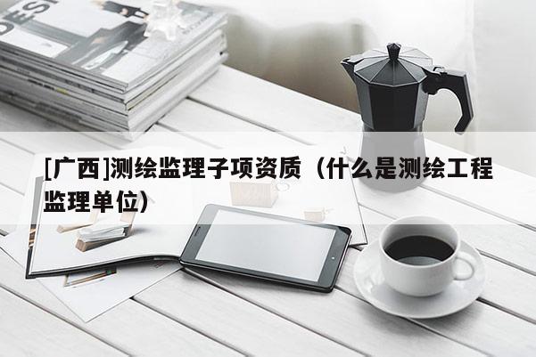 [廣西]測繪監(jiān)理子項資質(zhì)（什么是測繪工程監(jiān)理單位）