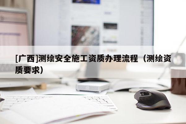 [廣西]測繪安全施工資質(zhì)辦理流程（測繪資質(zhì)要求）