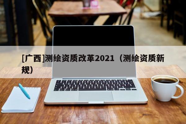 [廣西]測(cè)繪資質(zhì)改革2021（測(cè)繪資質(zhì)新規(guī)）