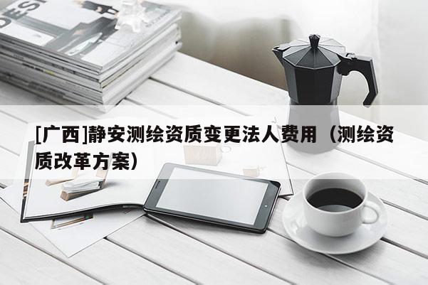 [廣西]靜安測繪資質變更法人費用（測繪資質改革方案）