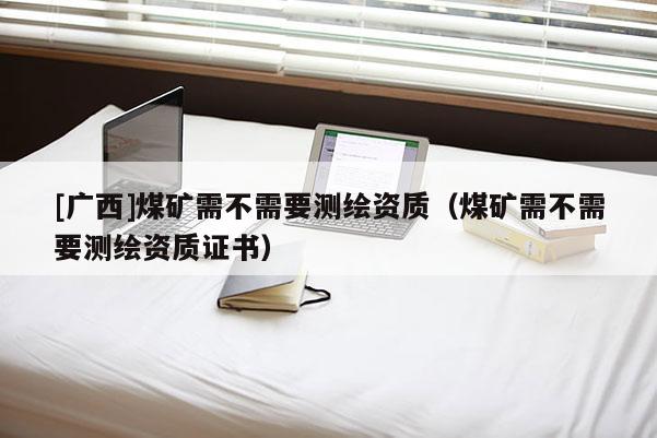 [廣西]煤礦需不需要測繪資質(zhì)（煤礦需不需要測繪資質(zhì)證書）