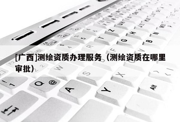 [廣西]測繪資質(zhì)辦理服務（測繪資質(zhì)在哪里審批）