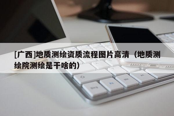 [廣西]地質(zhì)測繪資質(zhì)流程圖片高清（地質(zhì)測繪院測繪是干啥的）