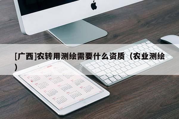 [廣西]農(nóng)轉(zhuǎn)用測繪需要什么資質(zhì)（農(nóng)業(yè)測繪）