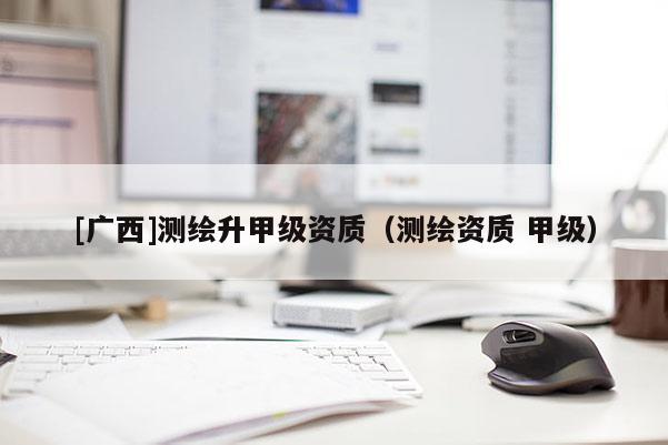 [廣西]測(cè)繪升甲級(jí)資質(zhì)（測(cè)繪資質(zhì) 甲級(jí)）
