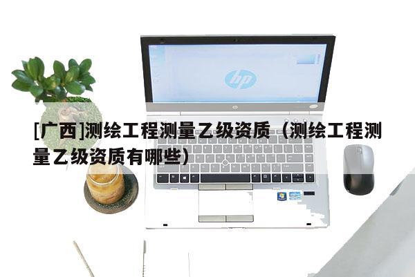 [廣西]測(cè)繪工程測(cè)量乙級(jí)資質(zhì)（測(cè)繪工程測(cè)量乙級(jí)資質(zhì)有哪些）