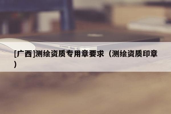 [廣西]測(cè)繪資質(zhì)專用章要求（測(cè)繪資質(zhì)印章）