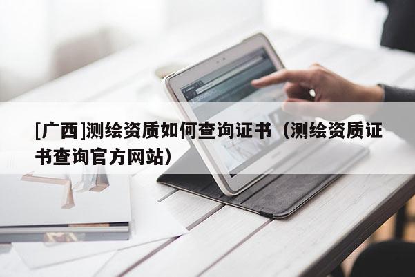[廣西]測(cè)繪資質(zhì)如何查詢證書(shū)（測(cè)繪資質(zhì)證書(shū)查詢官方網(wǎng)站）