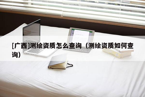[廣西]測繪資質(zhì)怎么查詢（測繪資質(zhì)如何查詢）