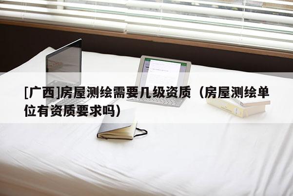 [廣西]房屋測繪需要幾級資質(zhì)（房屋測繪單位有資質(zhì)要求嗎）