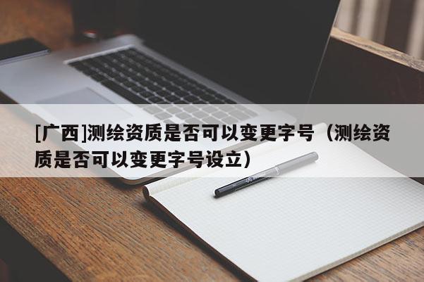 [廣西]測繪資質(zhì)是否可以變更字號（測繪資質(zhì)是否可以變更字號設(shè)立）