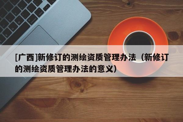 [廣西]新修訂的測(cè)繪資質(zhì)管理辦法（新修訂的測(cè)繪資質(zhì)管理辦法的意義）