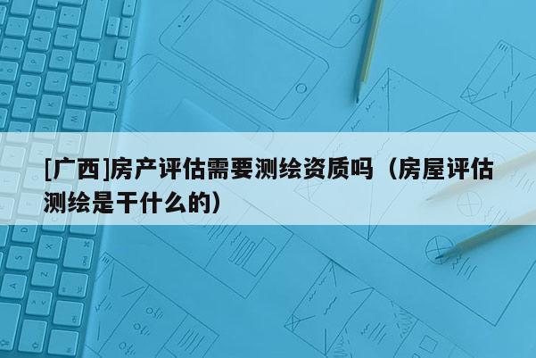 [廣西]房產(chǎn)評估需要測繪資質(zhì)嗎（房屋評估測繪是干什么的）