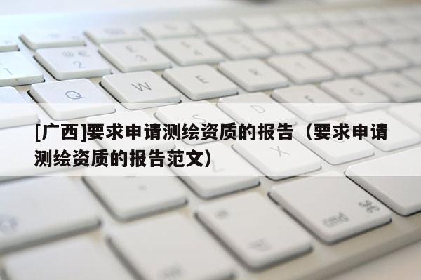 [廣西]要求申請(qǐng)測(cè)繪資質(zhì)的報(bào)告（要求申請(qǐng)測(cè)繪資質(zhì)的報(bào)告范文）