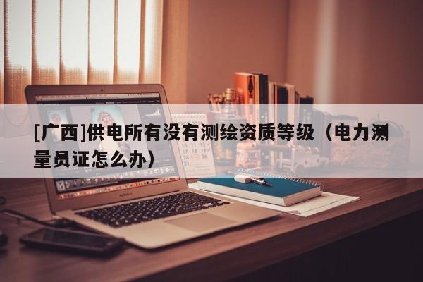 [廣西]供電所有沒有測繪資質(zhì)等級（電力測量員證怎么辦）