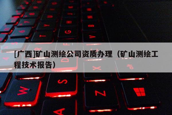 [廣西]礦山測繪公司資質(zhì)辦理（礦山測繪工程技術(shù)報告）