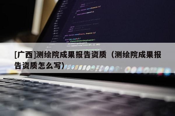 [廣西]測(cè)繪院成果報(bào)告資質(zhì)（測(cè)繪院成果報(bào)告資質(zhì)怎么寫(xiě)）