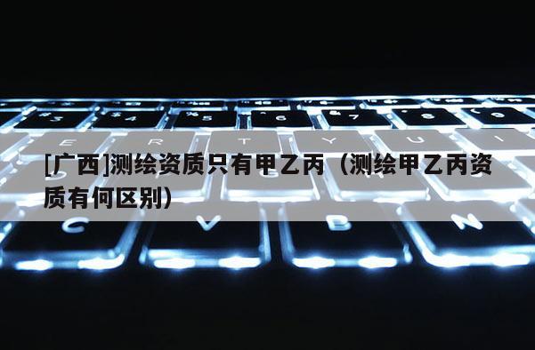[廣西]測繪資質(zhì)只有甲乙丙（測繪甲乙丙資質(zhì)有何區(qū)別）