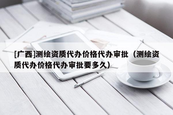 [廣西]測繪資質(zhì)代辦價格代辦審批（測繪資質(zhì)代辦價格代辦審批要多久）