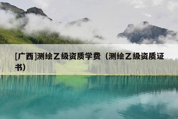[廣西]測(cè)繪乙級(jí)資質(zhì)學(xué)費(fèi)（測(cè)繪乙級(jí)資質(zhì)證書(shū)）