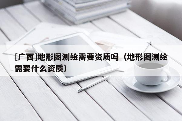 [廣西]地形圖測繪需要資質(zhì)嗎（地形圖測繪需要什么資質(zhì)）