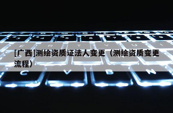 [廣西]測(cè)繪資質(zhì)證法人變更（測(cè)繪資質(zhì)變更流程）