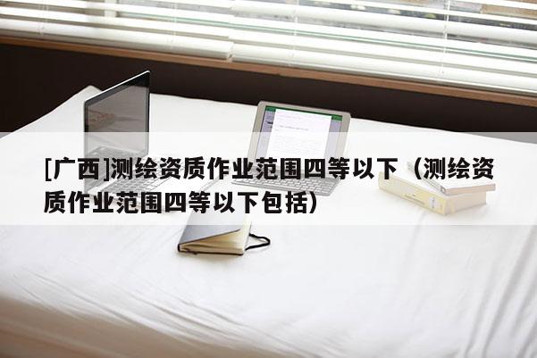 [廣西]測(cè)繪資質(zhì)作業(yè)范圍四等以下（測(cè)繪資質(zhì)作業(yè)范圍四等以下包括）