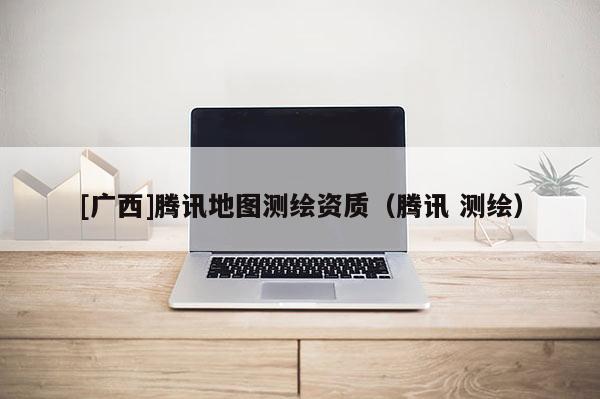 [廣西]騰訊地圖測繪資質(zhì)（騰訊 測繪）