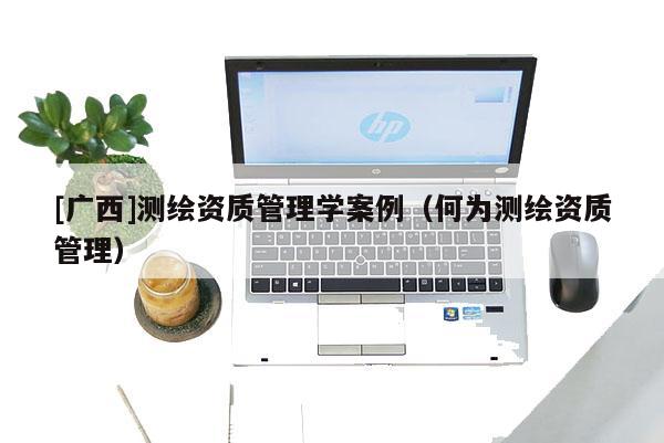 [廣西]測繪資質(zhì)管理學(xué)案例（何為測繪資質(zhì)管理）